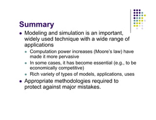 S
Summary
 Modeling and simulation is an important,
id l d t h i ith id f
widely used technique with a wide range of
applications
 Computation power increases (Moore’s law) have
 Computation power increases (Moore s law) have
made it more pervasive
 In some cases, it has become essential (e.g., to be
economically competitive)
economically competitive)
 Rich variety of types of models, applications, uses
 Appropriate methodologies required to
Appropriate methodologies required to
protect against major mistakes.
 