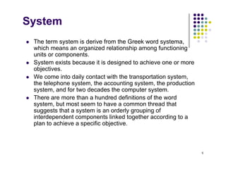 System
 The term system is derive from the Greek word systema,
which means an organized relationship among functioning
units or components
units or components.
 System exists because it is designed to achieve one or more
objectives.
We come into daily contact with the transportation system
 We come into daily contact with the transportation system,
the telephone system, the accounting system, the production
system, and for two decades the computer system.
 There are more than a hundred definitions of the word
 There are more than a hundred definitions of the word
system, but most seem to have a common thread that
suggests that a system is an orderly grouping of
interdependent components linked together according to a
p p g g
plan to achieve a specific objective.
5
 