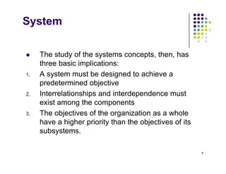 System
 The study of the systems concepts then has
 The study of the systems concepts, then, has
three basic implications:
1. A system must be designed to achieve a
1. A system must be designed to achieve a
predetermined objective
2. Interrelationships and interdependence must
exist among the components
3. The objectives of the organization as a whole
h hi h i it th th bj ti f it
have a higher priority than the objectives of its
subsystems.
6
 