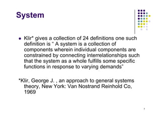 System
 Klir* gives a collection of 24 definitions one such
 Klir gives a collection of 24 definitions one such
definition is “ A system is a collection of
components wherein individual components are
t i d b ti i t l ti hi h
constrained by connecting interrelationships such
that the system as a whole fulfills some specific
functions in response to varying demands”
*Klir, George J. , an approach to general systems
theory New York: Van Nostrand Reinhold Co
theory, New York: Van Nostrand Reinhold Co,
1969
7
 