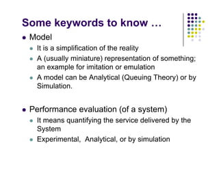 Some keywords to know …
 Model
 It is a simplification of the reality
 A (usually miniature) representation of something;
an example for imitation or emulation
 A model can be Analytical (Queuing Theory) or by
Simulation.
 Performance evaluation (of a system)
 It means quantifying the service delivered by the
System
E i t l A l ti l b i l ti
 Experimental, Analytical, or by simulation
 