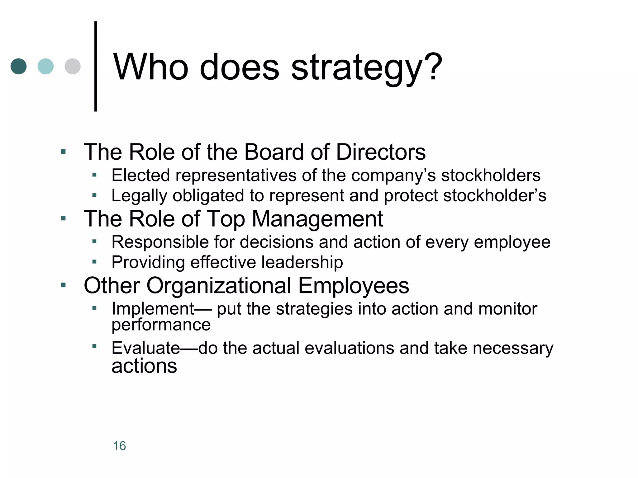 Who does strategy? The Role of the Board of Directors Elected representatives of the company’s stockholders Legally obligated to represent and protect stockholder’s The Role of Top Management Responsible for decisions and action of every employee Providing effective leadership Other Organizational Employees Implement— put the strategies into action and monitor performance Evaluate—do the actual evaluations and take necessary  actions 