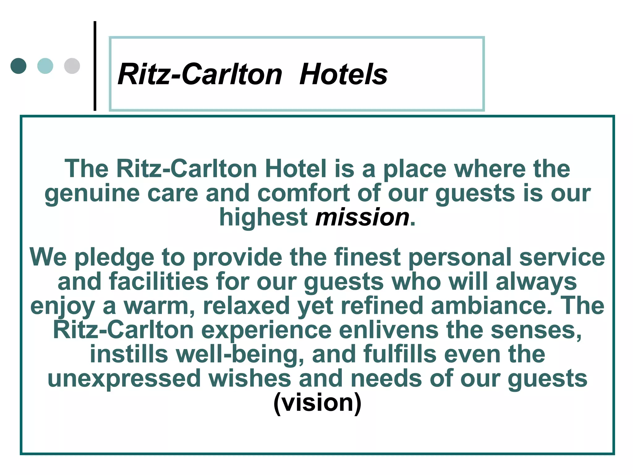 Ritz-Carlton  Hotels The Ritz-Carlton Hotel is a place where the genuine care and comfort of our guests is our highest  mission . We pledge to provide the finest personal service and facilities for our guests who will always enjoy a warm, relaxed yet refined ambiance .  The Ritz-Carlton experience enlivens the senses, instills well-being, and fulfills even the unexpressed wishes and needs of our guests  (vision) 