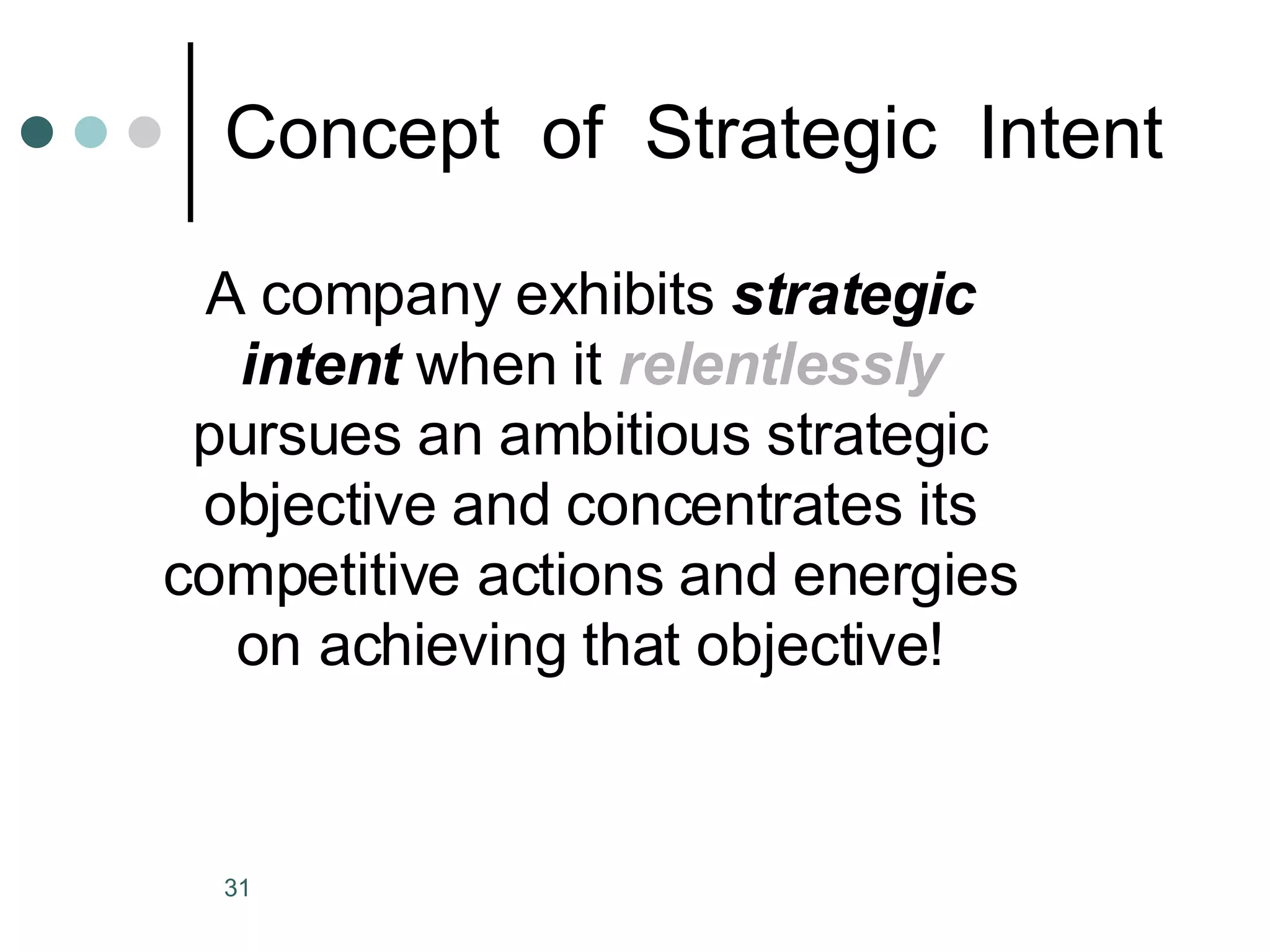 Concept  of  Strategic  Intent A company exhibits  strategic intent  when it  relentlessly  pursues an ambitious strategic objective and concentrates its competitive actions and energies on achieving that objective! 