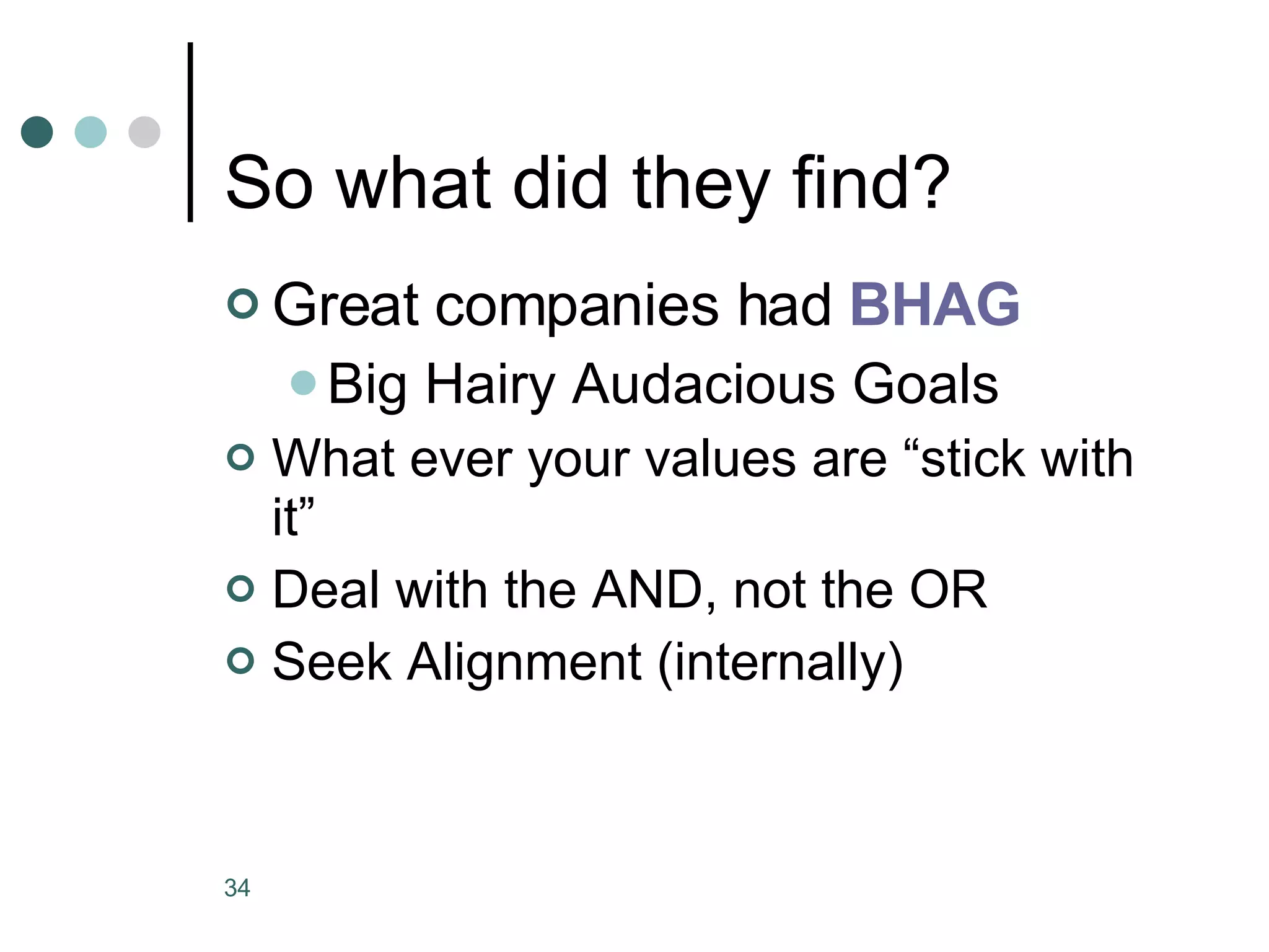 So what did they find? Great companies had  BHAG Big Hairy Audacious Goals What ever your values are “stick with it” Deal with the AND, not the OR Seek Alignment (internally) 