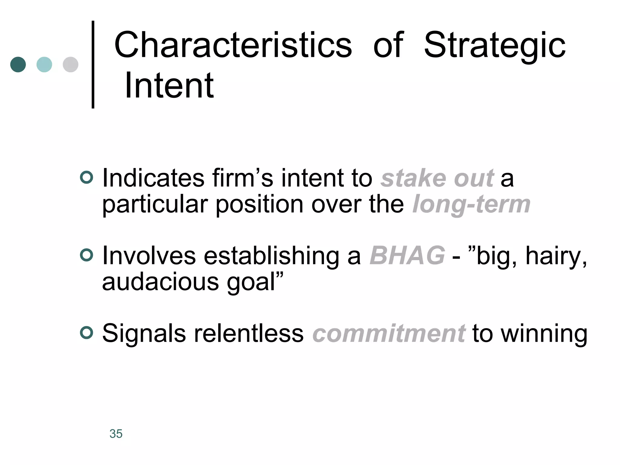 Characteristics  of  Strategic  Intent Indicates firm’s intent to  stake out  a particular position over the  long-term Involves establishing a  BHAG  - ”big, hairy, audacious goal” Signals relentless  commitment  to winning 