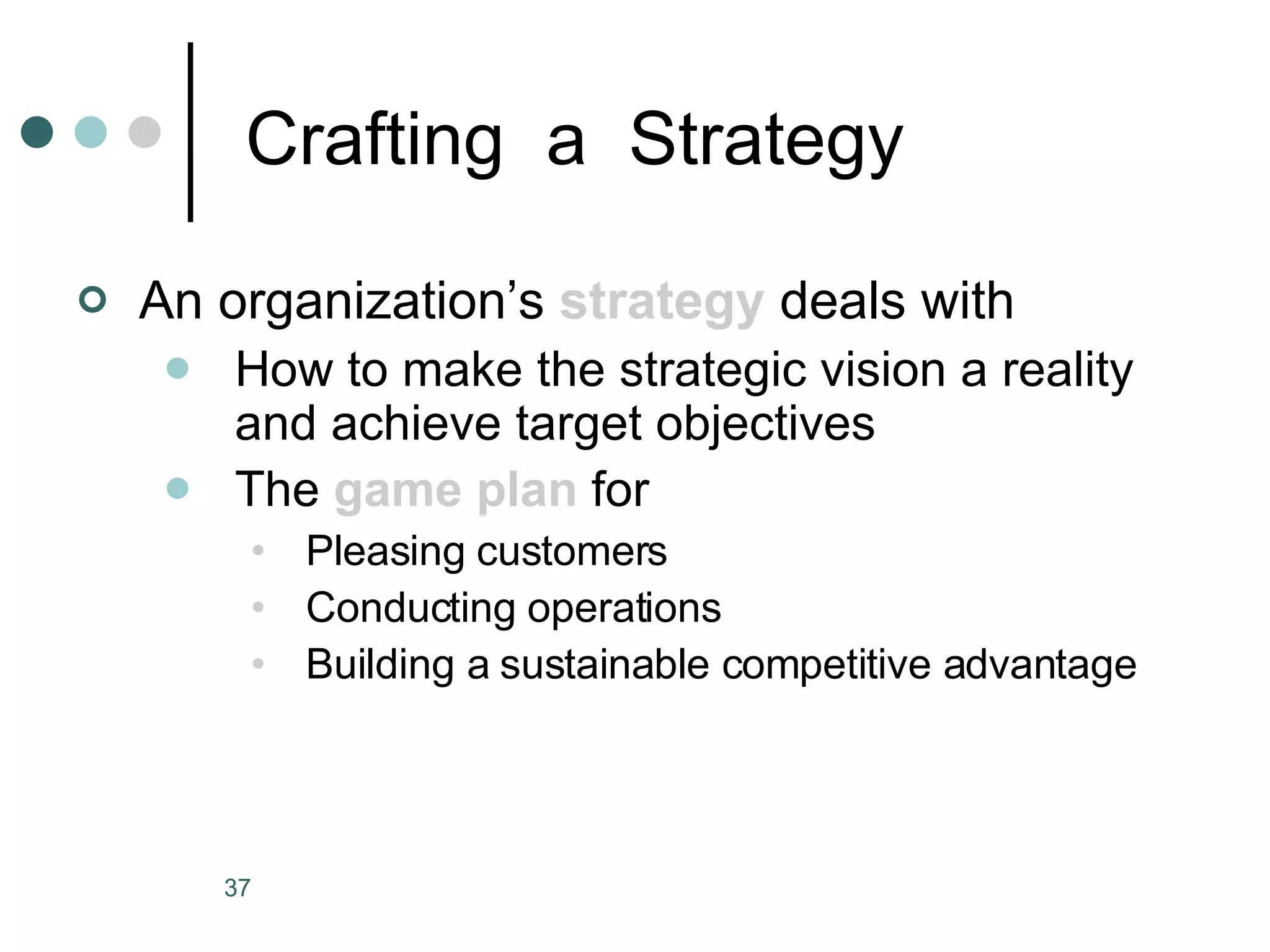 Crafting  a  Strategy An organization’s  strategy  deals with How to make the strategic vision a reality and achieve target objectives The  game plan  for Pleasing customers Conducting operations Building a sustainable competitive advantage 