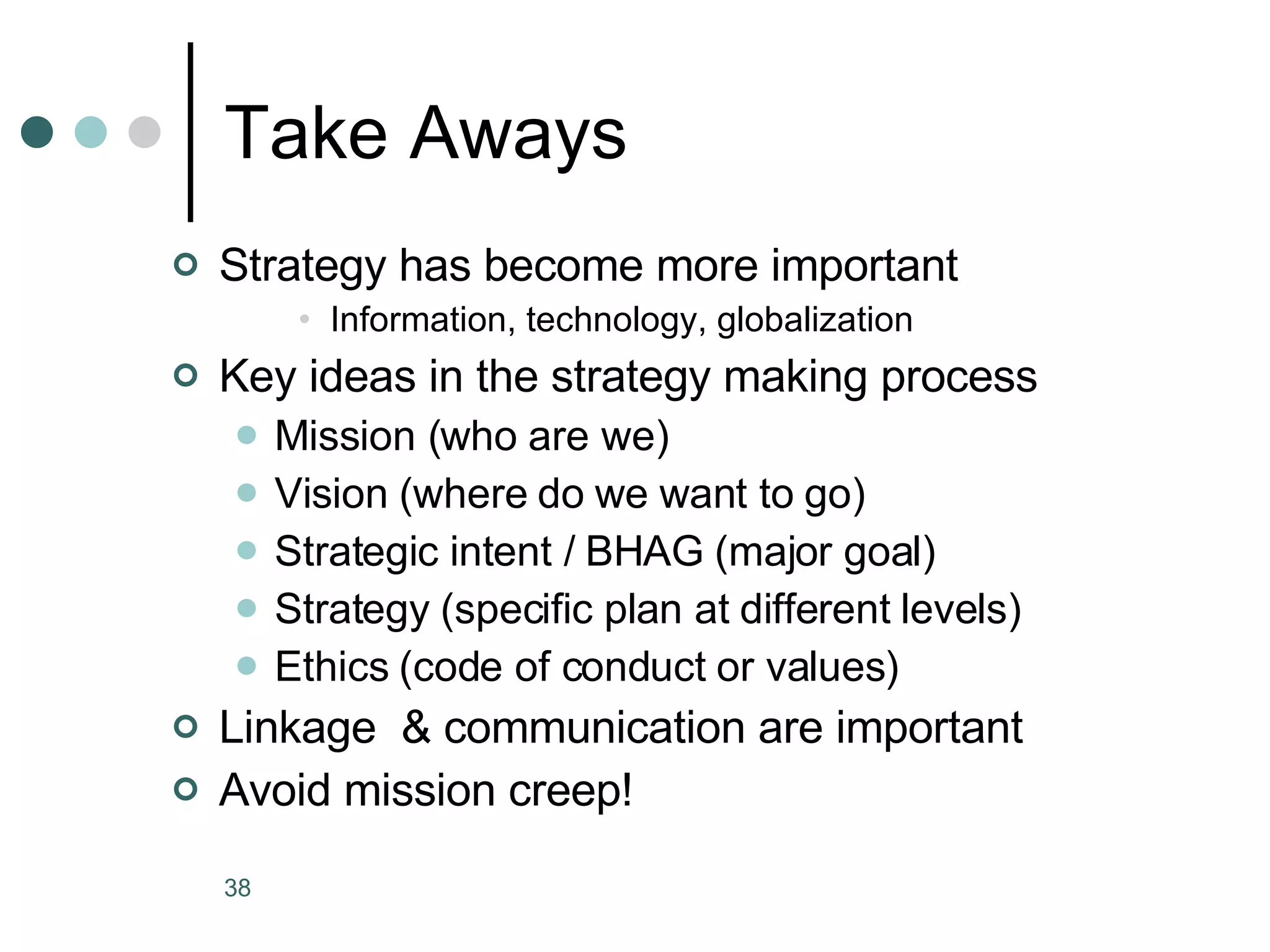 Take Aways Strategy has become more important Information, technology, globalization Key ideas in the strategy making process Mission (who are we) Vision (where do we want to go) Strategic intent / BHAG (major goal) Strategy (specific plan at different levels) Ethics (code of conduct or values) Linkage  & communication are important Avoid mission creep! 
