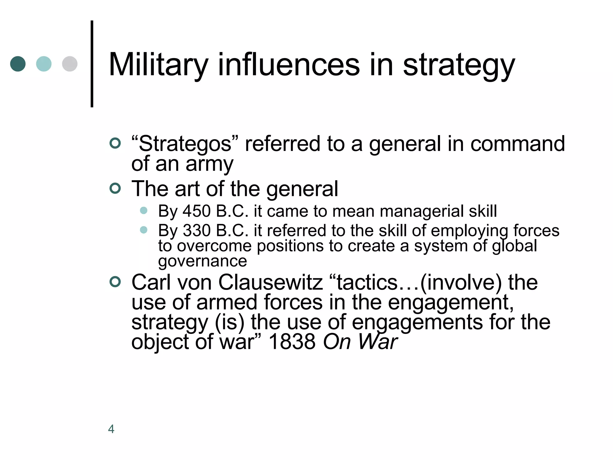 Military influences in strategy “ Strategos” referred to a general in command of an army The art of the general By 450 B.C. it came to mean managerial skill By 330 B.C. it referred to the skill of employing forces to overcome positions to create a system of global governance Carl von Clausewitz “tactics…(involve) the use of armed forces in the engagement, strategy (is) the use of engagements for the object of war” 1838  On War   