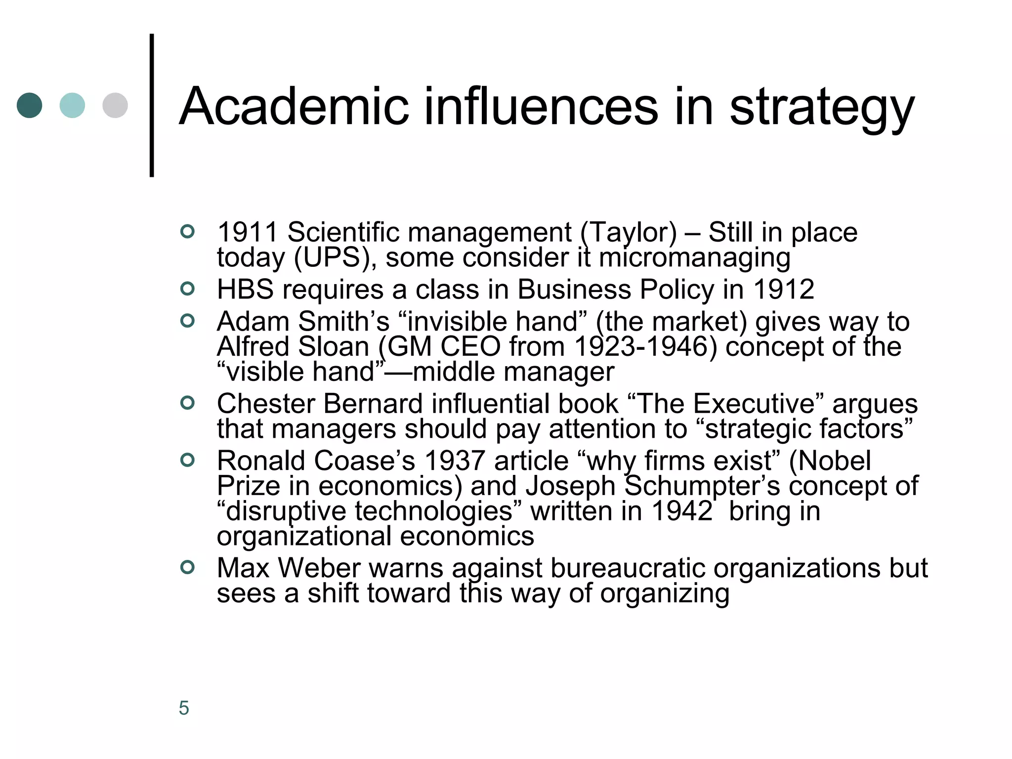 Academic influences in strategy 1911 Scientific management (Taylor) – Still in place today (UPS), some consider it micromanaging HBS requires a class in Business Policy in 1912 Adam Smith’s “invisible hand” (the market) gives way to Alfred Sloan (GM CEO from 1923-1946) concept of the “visible hand”—middle manager Chester Bernard influential book “The Executive” argues that managers should pay attention to “strategic factors” Ronald Coase’s 1937 article “why firms exist” (Nobel Prize in economics) and Joseph Schumpter’s concept of “disruptive technologies” written in 1942  bring in organizational economics Max Weber warns against bureaucratic organizations but sees a shift toward this way of organizing 