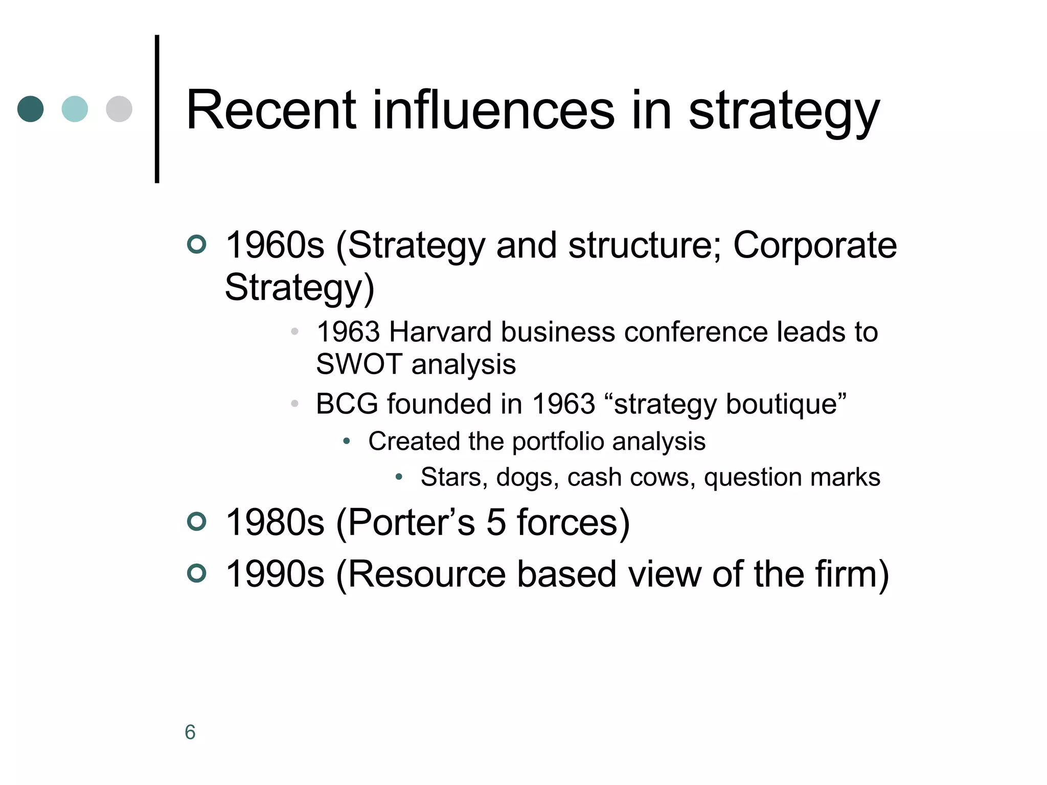 Recent influences in strategy 1960s (Strategy and structure; Corporate Strategy) 1963 Harvard business conference leads to SWOT analysis BCG founded in 1963 “strategy boutique” Created the portfolio analysis Stars, dogs, cash cows, question marks 1980s (Porter’s 5 forces) 1990s (Resource based view of the firm) 