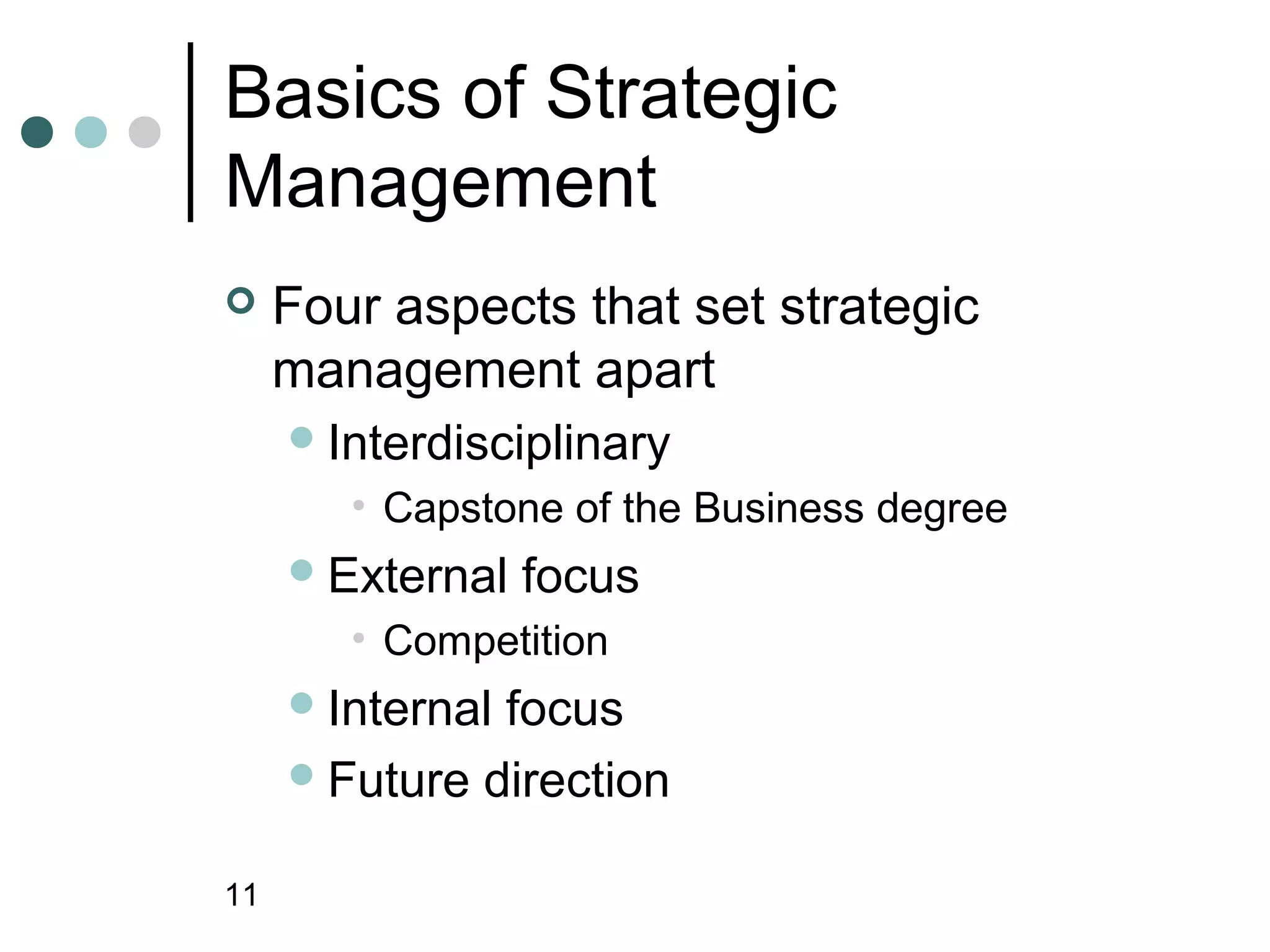 Basics of Strategic
Management
    Four aspects that set strategic
     management apart
      Interdisciplinary
        • Capstone of the Business degree
      External   focus
        • Competition
      Internalfocus
      Future direction


11
 
