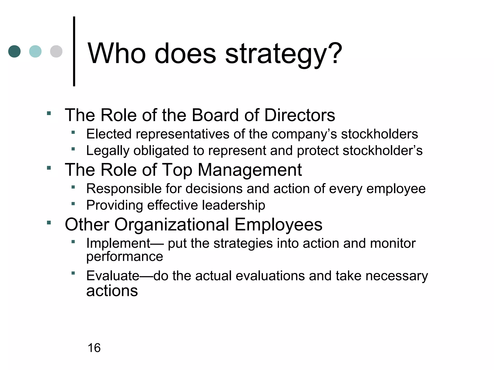 Who does strategy?
   The Role of the Board of Directors
       Elected representatives of the company’s stockholders
       Legally obligated to represent and protect stockholder’s
   The Role of Top Management
       Responsible for decisions and action of every employee
       Providing effective leadership
   Other Organizational Employees
       Implement— put the strategies into action and monitor
        performance
       Evaluate—do the actual evaluations and take necessary
        actions


        16
 