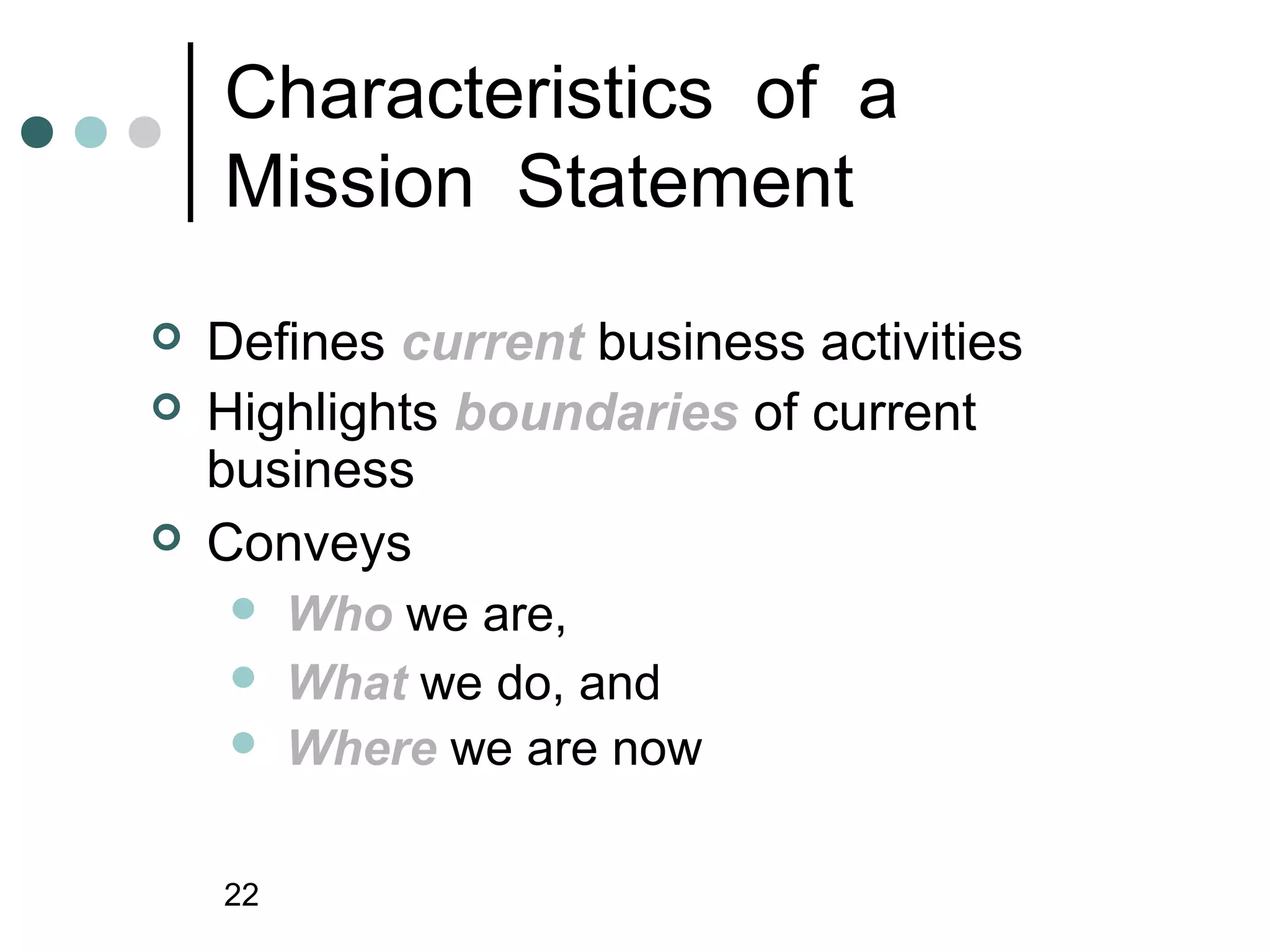Characteristics of a
    Mission Statement
   Defines current business activities
   Highlights boundaries of current
    business
   Conveys
        Who we are,
        What we do, and
        Where we are now

    22
 