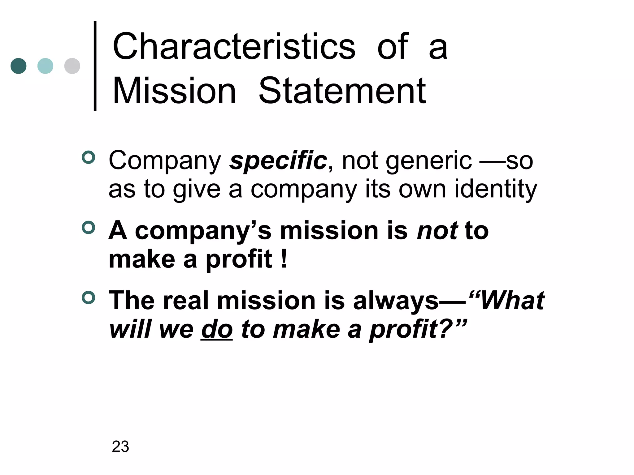 Characteristics of a
    Mission Statement
   Company specific, not generic —so
    as to give a company its own identity
   A company’s mission is not to
    make a profit !
   The real mission is always—“What
    will we do to make a profit?”



    23
 