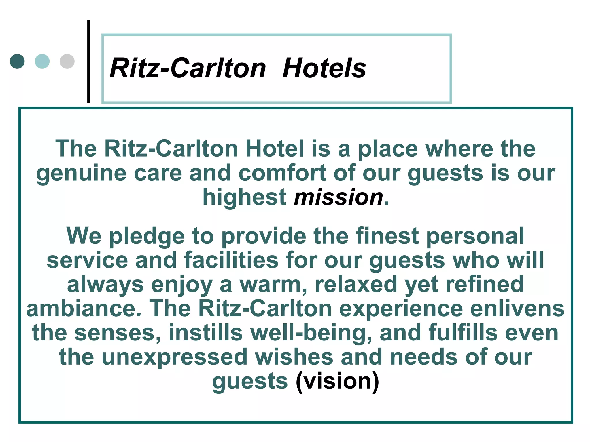 Ritz-Carlton Hotels

 The Ritz-Carlton Hotel is a place where the
genuine care and comfort of our guests is our
              highest mission.
   We pledge to provide the finest personal
 service and facilities for our guests who will
   always enjoy a warm, relaxed yet refined
ambiance. The Ritz-Carlton experience enlivens
the senses, instills well-being, and fulfills even
  the unexpressed wishes and needs of our
                guests (vision)
       27
 