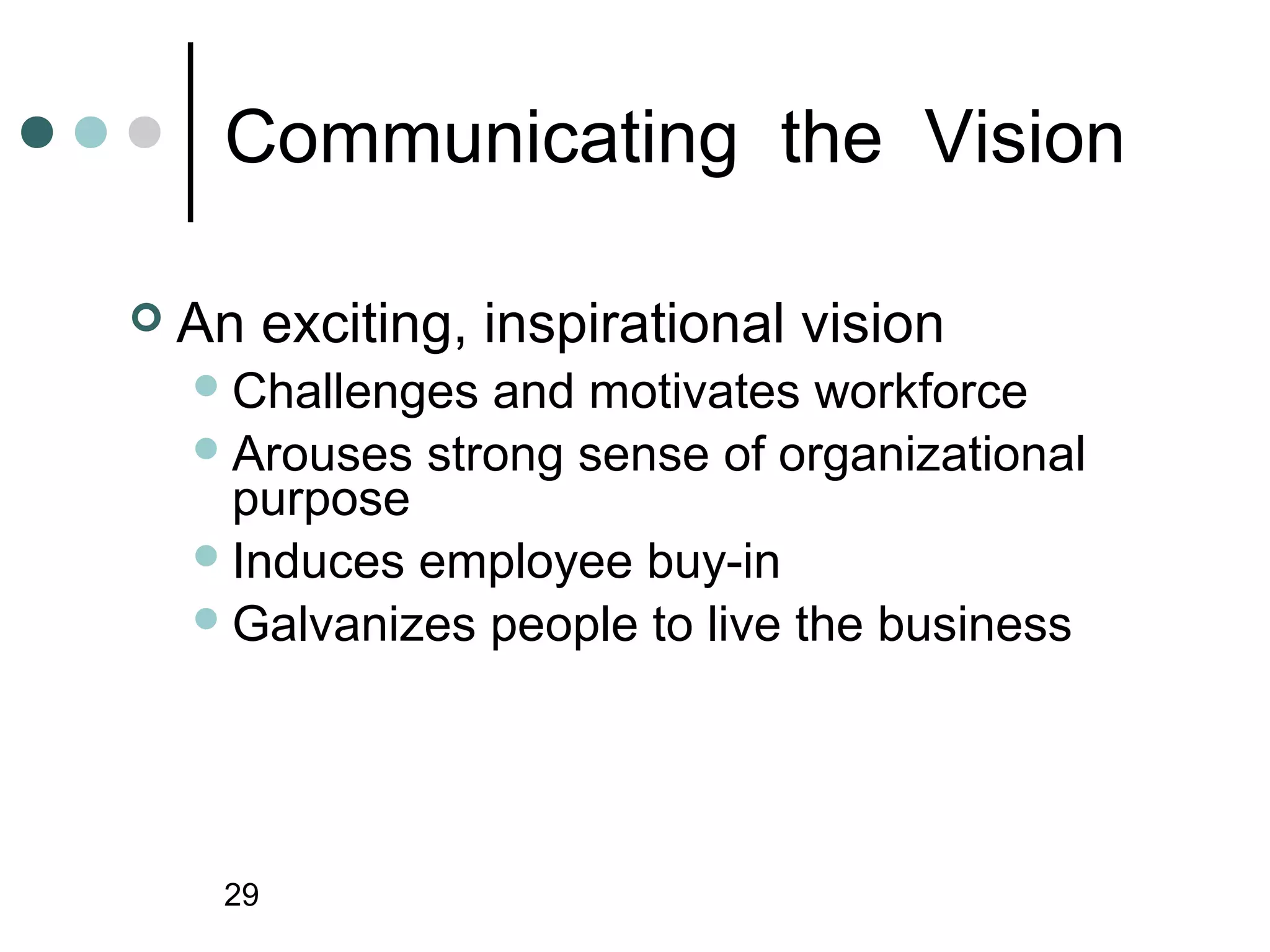 Communicating the Vision

   An exciting, inspirational vision
     Challenges and motivates workforce
     Arouses strong sense of organizational
      purpose
     Induces employee buy-in
     Galvanizes people to live the business




      29
 