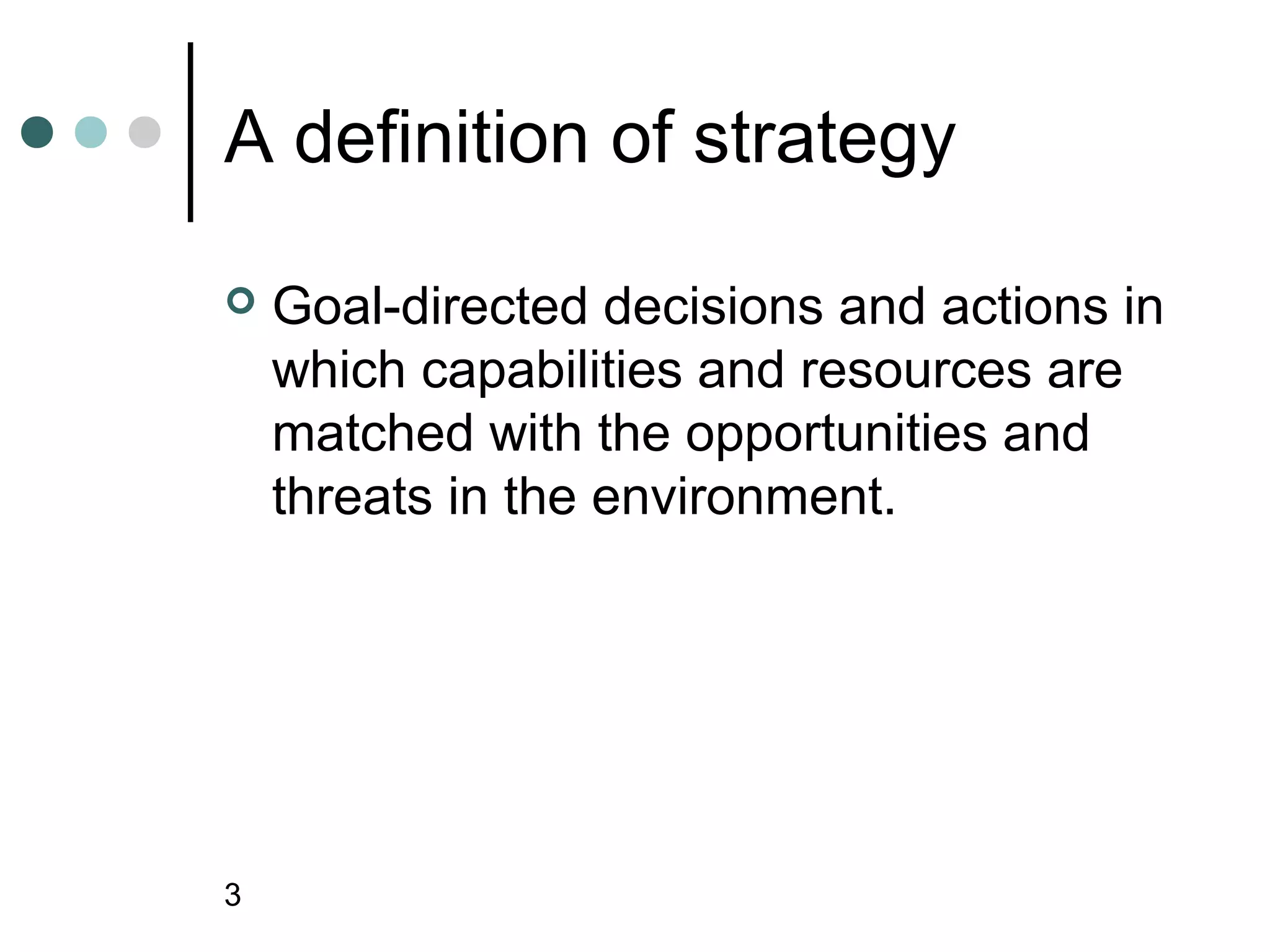 A definition of strategy

   Goal-directed decisions and actions in
    which capabilities and resources are
    matched with the opportunities and
    threats in the environment.




3
 