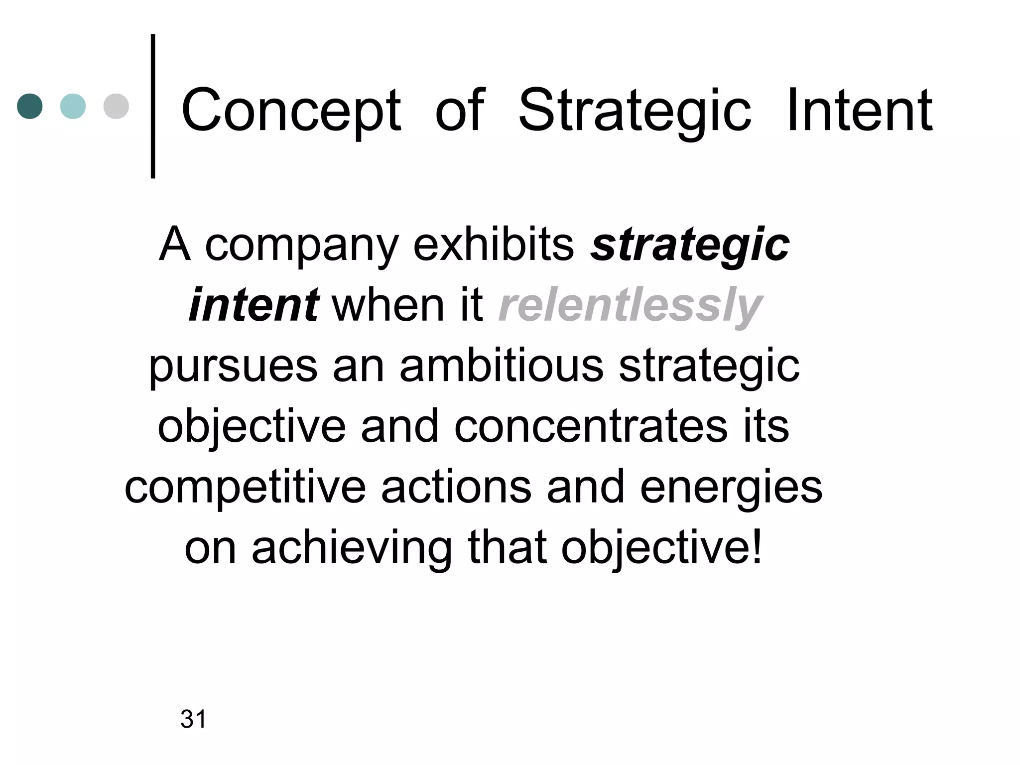 Concept of Strategic Intent

 A company exhibits strategic
  intent when it relentlessly
 pursues an ambitious strategic
 objective and concentrates its
competitive actions and energies
  on achieving that objective!


  31
 