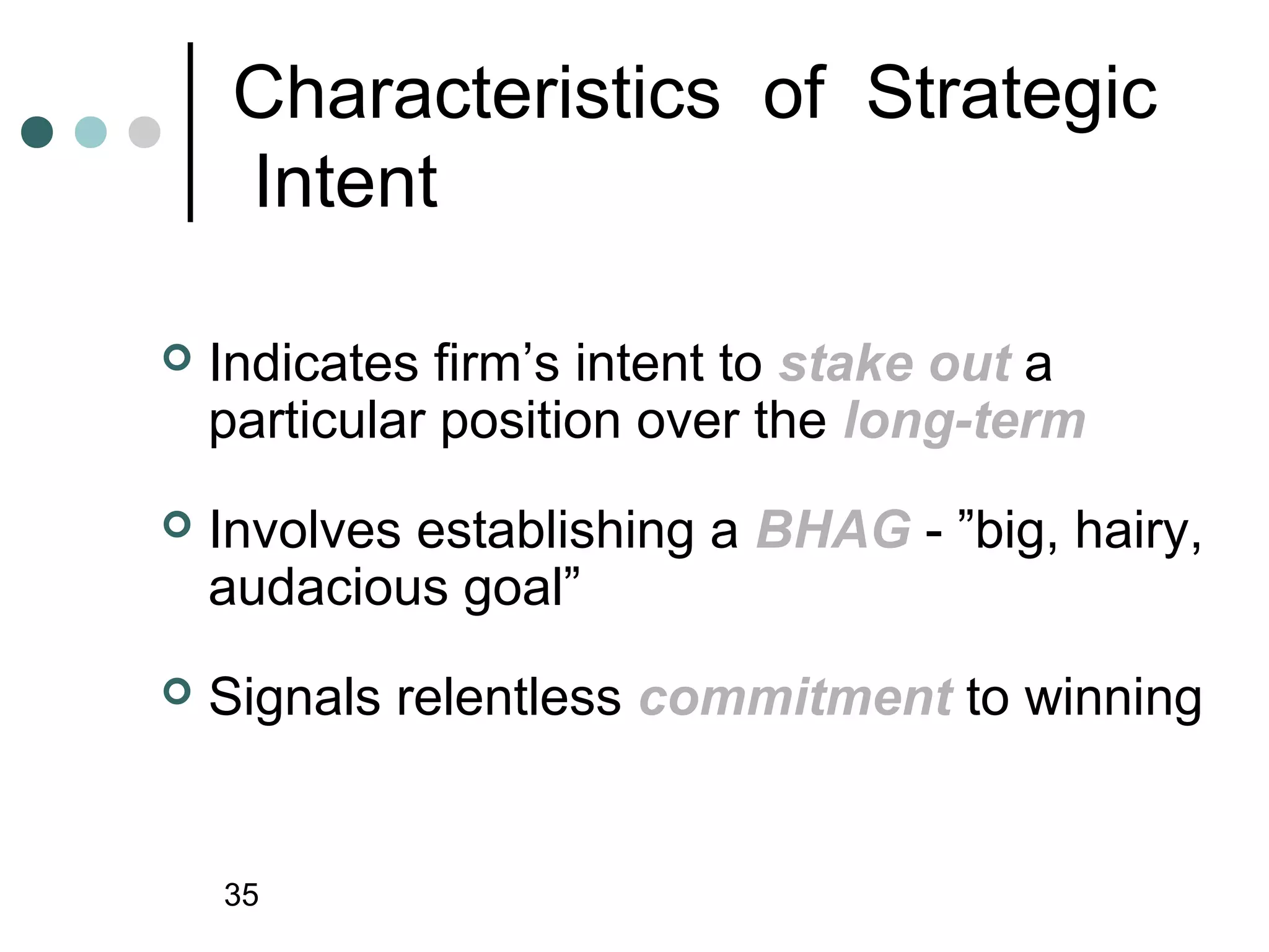 Characteristics of Strategic
     Intent

   Indicates firm’s intent to stake out a
    particular position over the long-term
   Involves establishing a BHAG - ”big, hairy,
    audacious goal”
   Signals relentless commitment to winning


    35
 