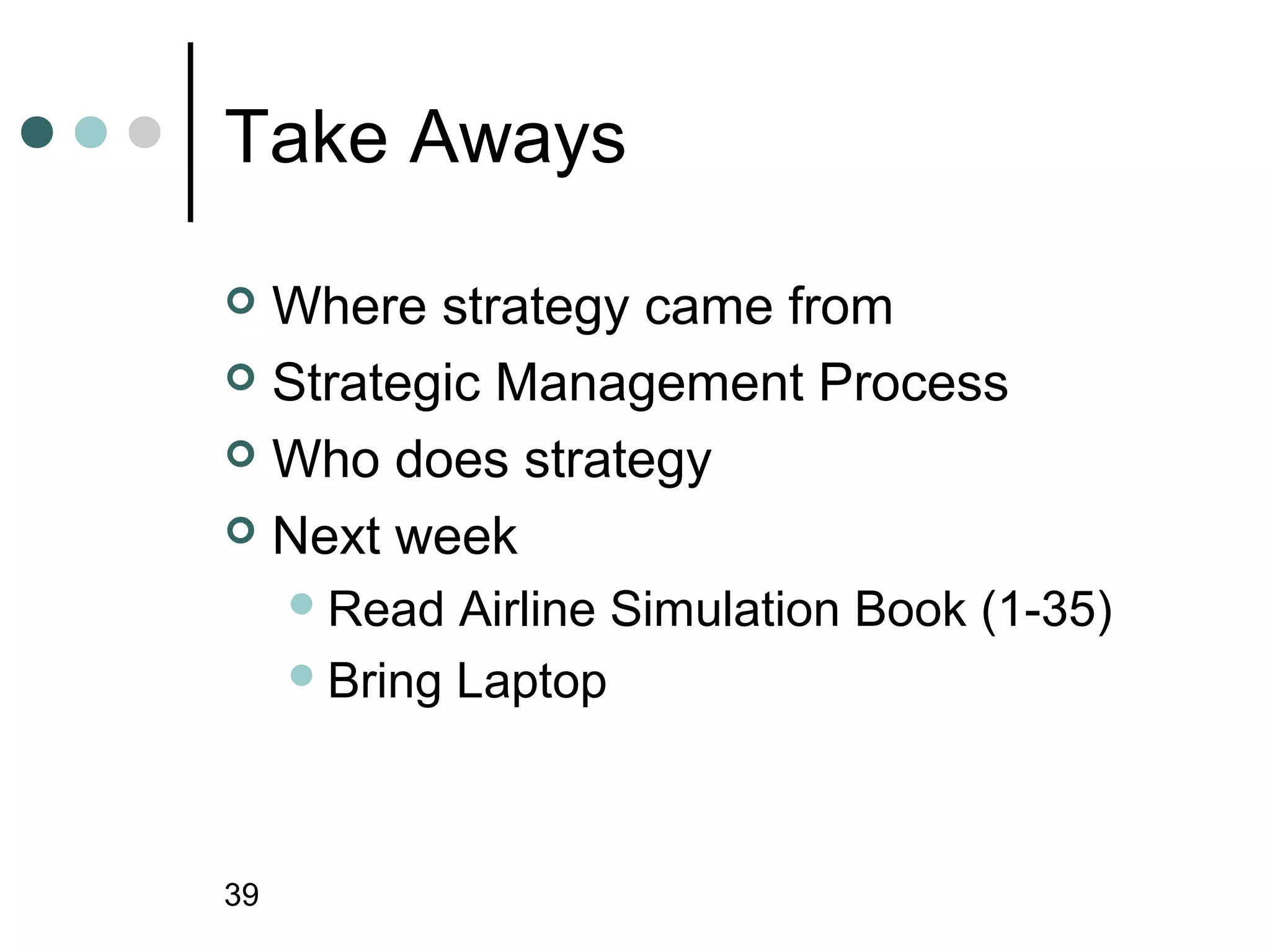 Take Aways

 Where strategy came from
 Strategic Management Process

 Who does strategy

 Next week
      Read  Airline Simulation Book (1-35)
      Bring Laptop




39
 