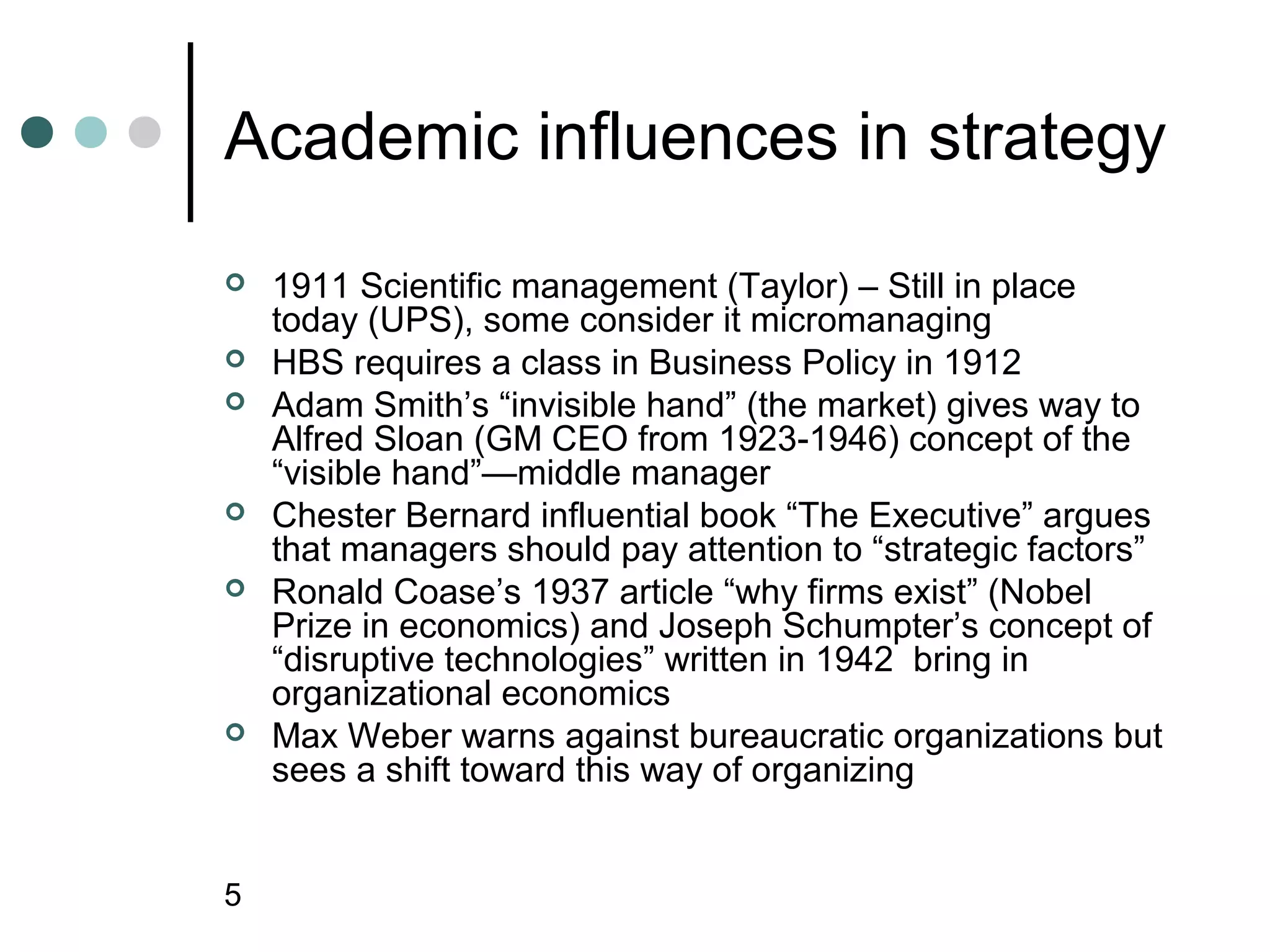 Academic influences in strategy
   1911 Scientific management (Taylor) – Still in place
    today (UPS), some consider it micromanaging
   HBS requires a class in Business Policy in 1912
   Adam Smith’s “invisible hand” (the market) gives way to
    Alfred Sloan (GM CEO from 1923-1946) concept of the
    “visible hand”—middle manager
   Chester Bernard influential book “The Executive” argues
    that managers should pay attention to “strategic factors”
   Ronald Coase’s 1937 article “why firms exist” (Nobel
    Prize in economics) and Joseph Schumpter’s concept of
    “disruptive technologies” written in 1942 bring in
    organizational economics
   Max Weber warns against bureaucratic organizations but
    sees a shift toward this way of organizing


5
 