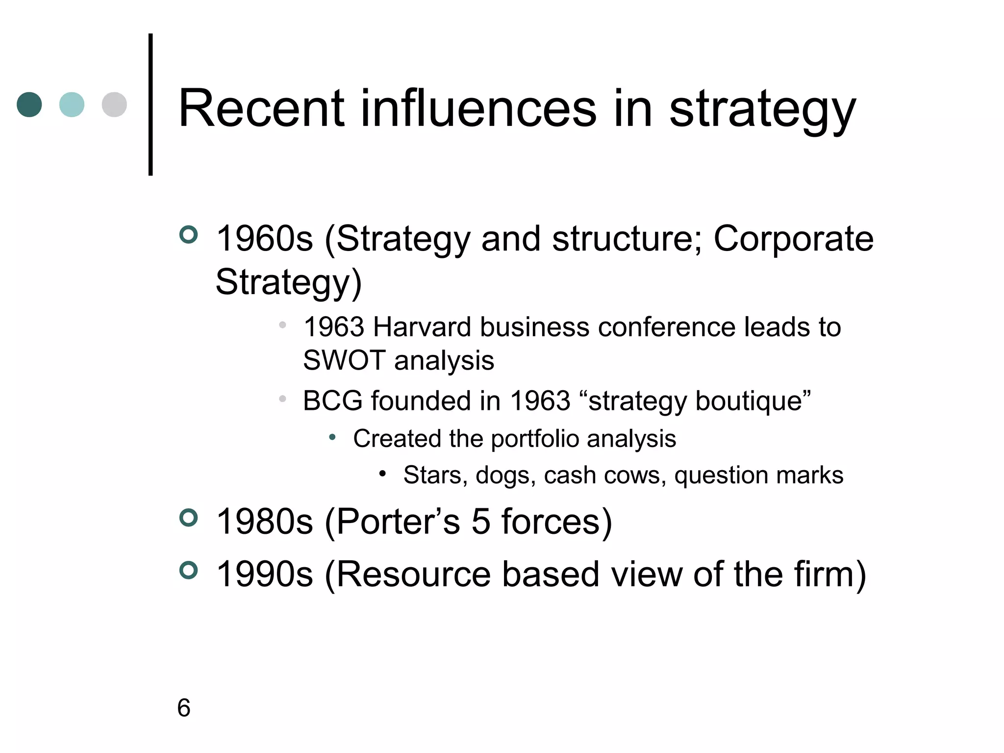 Recent influences in strategy

   1960s (Strategy and structure; Corporate
    Strategy)
       • 1963 Harvard business conference leads to
         SWOT analysis
       • BCG founded in 1963 “strategy boutique”
          • Created the portfolio analysis
              • Stars, dogs, cash cows, question marks
   1980s (Porter’s 5 forces)
   1990s (Resource based view of the firm)


6
 