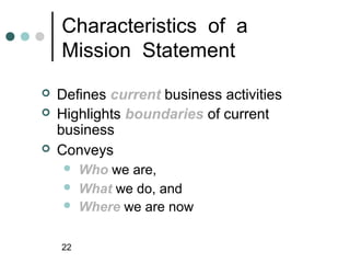 Characteristics of a
    Mission Statement
   Defines current business activities
   Highlights boundaries of current
    business
   Conveys
        Who we are,
        What we do, and
        Where we are now

    22
 