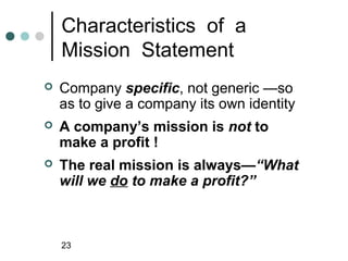 Characteristics of a
    Mission Statement
   Company specific, not generic —so
    as to give a company its own identity
   A company’s mission is not to
    make a profit !
   The real mission is always—“What
    will we do to make a profit?”



    23
 