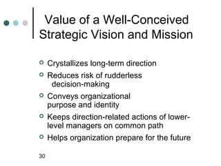 Value of a Well-Conceived
Strategic Vision and Mission

    Crystallizes long-term direction
    Reduces risk of rudderless
      decision-making
    Conveys organizational
     purpose and identity
    Keeps direction-related actions of lower-
     level managers on common path
    Helps organization prepare for the future

30
 
