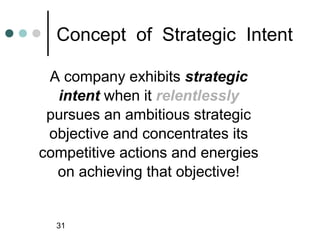 Concept of Strategic Intent

 A company exhibits strategic
  intent when it relentlessly
 pursues an ambitious strategic
 objective and concentrates its
competitive actions and energies
  on achieving that objective!


  31
 