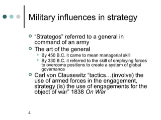 Military influences in strategy

   “Strategos” referred to a general in
    command of an army
   The art of the general
       By 450 B.C. it came to mean managerial skill
       By 330 B.C. it referred to the skill of employing forces
        to overcome positions to create a system of global
        governance
   Carl von Clausewitz “tactics…(involve) the
    use of armed forces in the engagement,
    strategy (is) the use of engagements for the
    object of war” 1838 On War


4
 