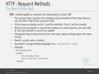 MedTech
HTTP : Request Methods
• PUT: create/update a resource by indicating its exact URI
• The request body contains the complete respresentation of the new resource,
and the URI is that of the resource itself
• If the resource already exists, it will be modified, if not, it will be created
• Returns 201 (created) in case of the creation of a new resource, and 200 (OK)
or 204 (no content) in case of an update
• Idempotent (executing several times the same request always gives the same
result)
• Doesn’t usually return content
• Equivalent in programming languages to a : obj.attribute = value
• Example:
PUT /articles/1234
<article>
<title>red stapler</title>
<price currency="eur">12.50</price>
</article>
Dr. Lilia SFAXI
www.liliasfaxi.wix.com/liliasfaxi
Slide 12
The World Wide Web
 