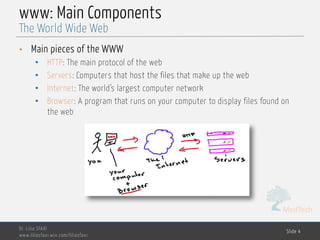MedTech
www: Main Components
• Main pieces of the WWW
• HTTP: The main protocol of the web
• Servers: Computers that host the files that make up the web
• Internet: The world’s largest computer network
• Browser: A program that runs on your computer to display files found on
the web
Dr. Lilia SFAXI
www.liliasfaxi.wix.com/liliasfaxi
Slide 4
The World Wide Web
 