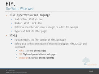 MedTech
HTML
• HTML: Hypertext Markup Language
• Text Content: What you see
• Markup : What it looks like
• References to other documents: images or videos for example
• Hypertext: Links to other pages
• HTML5
• Fundamentally, the fifth version of HTML language
• Refers also to the combination of three technologies: HTML5, CSS3 and
Javascript.
• HTML: Structure of web pages
• CSS: Style and presentation of web pages
• Javascript: Behaviour of web elements
Dr. Lilia SFAXI
www.liliasfaxi.wix.com/liliasfaxi
Slide 8
The World Wide Web
 