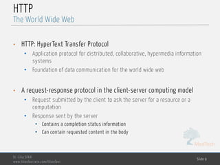MedTech
HTTP
• HTTP: HyperText Transfer Protocol
• Application protocol for distributed, collaborative, hypermedia information
systems
• Foundation of data communication for the world wide web
• A request-response protocol in the client-server computing model
• Request submitted by the client to ask the server for a resource or a
computation
• Response sent by the server
• Contains a completion status information
• Can contain requested content in the body
Dr. Lilia SFAXI
www.liliasfaxi.wix.com/liliasfaxi
Slide 9
The World Wide Web
 