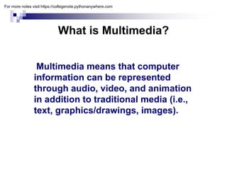 What is Multimedia?
What is Multimedia?
Multimedia means that computer
information can be represented
information can be represented
through audio, video, and animation
in addition to traditional media (i e
in addition to traditional media (i.e.,
text, graphics/drawings, images).
For more notes visit https://collegenote.pythonanywhere.com
 