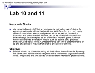 Lab 10 and 11
Lab 10 and 11
Macromedia Director
 Macromedia Director MX is the most popular authoring tool of choice for
legions of web and multimedia developers With Director you can create
legions of web and multimedia developers. With Director, you can create
movies for websites, kiosks, and presentations as well as movies for
education and entertainment. Movies can be as small and simple as an
animated logo or as complex as an online chat room or game. Director
movies can include a variety of media, such as sound, text, graphics,
i ti d di it l id A Di t i li k t t l di
animation, and digital video. A Director movie can link to external media or
be one of a series of movies that refer to one another actions.
Objective:
 This lab should be done after using all the tools of the multimedia. By doing
this lab student will be able to integrate all the multimedia objects like audio,
video , images etc and will able to create different interactive presentations.
For more notes visit https://collegenote.pythonanywhere.com
 