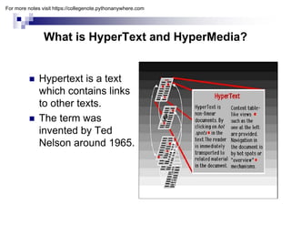 What is HyperText and HyperMedia?
yp yp
 Hypertext is a text
which contains links
to other texts.
 The term was
i t d b T d
invented by Ted
Nelson around 1965.
For more notes visit https://collegenote.pythonanywhere.com
 