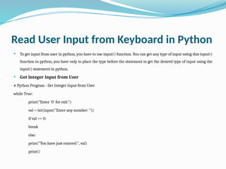 Read User Input from Keyboard in Python
 To get input from user in python, you have to use input() function. You can get any type of input using this input()
function in python, you have only to place the type before the statement to get the desired type of input using the
input() statement in python.
 Get Integer Input from User
# Python Program - Get Integer Input from User
while True:
print("Enter '0' for exit.")
val = int(input("Enter any number: "))
if val == 0:
break
else:
print("You have just entered:", val)
print()
 