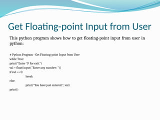 Get Floating-point Input from User
This python program shows how to get floating-point input from user in
python:
# Python Program - Get Floating-point Input from User
while True:
print("Enter '0' for exit.")
val = float(input("Enter any number: "))
if val == 0:
break
else:
print("You have just entered:", val)
print()
 