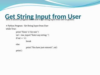 Get String Input from User
Here is another program shows how to get string input from user in python:
# Python Program - Get String Input from User
while True:
print("Enter 'x' for exit.")
val = raw_input("Enter any string: ")
if val == 'x':
break
else:
print("You have just entered:", val)
print()
 