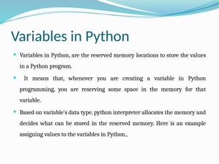Variables in Python
 Variables in Python, are the reserved memory locations to store the values
in a Python program.
 It means that, whenever you are creating a variable in Python
programming, you are reserving some space in the memory for that
variable.
 Based on variable's data type, python interpreter allocates the memory and
decides what can be stored in the reserved memory. Here is an example
assigning values to the variables in Python.,
 