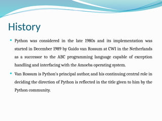 History
 Python was considered in the late 1980s and its implementation was
started in December 1989 by Guido van Rossum at CWI in the Netherlands
as a successor to the ABC programming language capable of exception
handling and interfacing with the Amoeba operating system.
 Van Rossum is Python's principal author, and his continuing central role in
deciding the direction of Python is reflected in the title given to him by the
Python community.
 