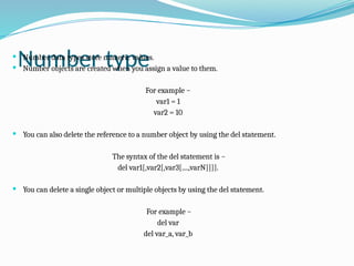 Number type
 Number data types store numeric values.
 Number objects are created when you assign a value to them.
For example −
var1 = 1
var2 = 10
 You can also delete the reference to a number object by using the del statement.
The syntax of the del statement is −
del var1[,var2[,var3[....,varN]]]].
 You can delete a single object or multiple objects by using the del statement.
For example −
del var
del var_a, var_b
 