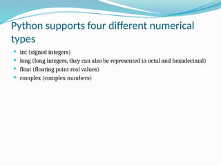 Python supports four different numerical
types
 int (signed integers)
 long (long integers, they can also be represented in octal and hexadecimal)
 float (floating point real values)
 complex (complex numbers)
 