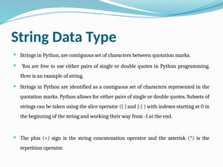 String Data Type
 Strings in Python, are contiguous set of characters between quotation marks.
 You are free to use either pairs of single or double quotes in Python programming.
Here is an example of string.
 Strings in Python are identified as a contiguous set of characters represented in the
quotation marks. Python allows for either pairs of single or double quotes. Subsets of
strings can be taken using the slice operator ([ ] and [:] ) with indexes starting at 0 in
the beginning of the string and working their way from -1 at the end.
 The plus (+) sign is the string concatenation operator and the asterisk (*) is the
repetition operator.
 