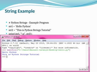 String Example
 # Python Strings - Example Program
 str1 = 'Hello Python'
 str2 = "This is Python Strings Tutorial"
 print(str1, "n", str2);
 