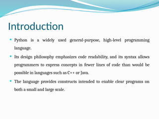 Introduction
 Python is a widely used general-purpose, high-level programming
language.
 Its design philosophy emphasizes code readability, and its syntax allows
programmers to express concepts in fewer lines of code than would be
possible in languages such as C++ or Java.
 The language provides constructs intended to enable clear programs on
both a small and large scale.
 