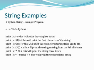 String Examples
# Python String - Example Program
str = 'Hello Python'
print (str) # this will print the complete string
print (str[0]) # this will print the first character of the string
print (str[2:8]) # this will print the characters starting from 3rd to 8th
print (str[3:]) # this will print the string starting from the 4th character
print (str * 3) # this will print the string three times
print (str + "String") # this will print the concatenated string
 